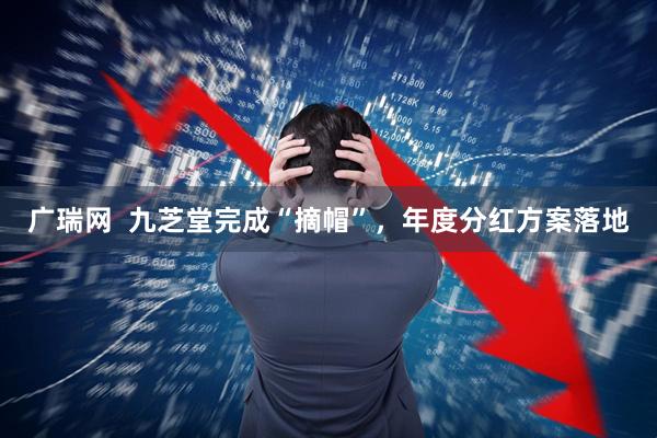 广瑞网  九芝堂完成“摘帽”，年度分红方案落地