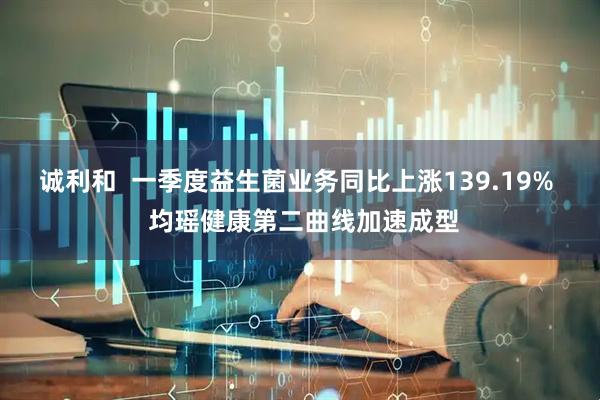 诚利和  一季度益生菌业务同比上涨139.19%  均瑶健康第二曲线加速成型