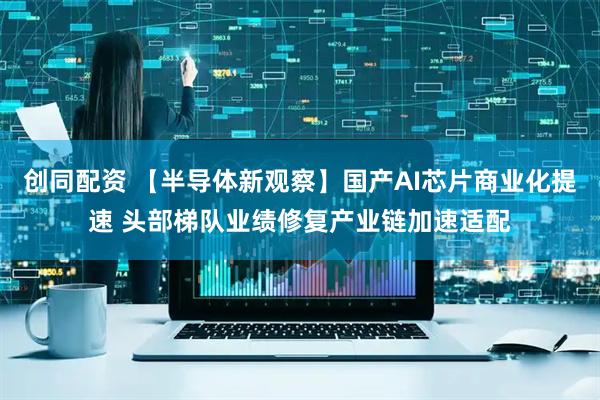 创同配资 【半导体新观察】国产AI芯片商业化提速 头部梯队业绩修复产业链加速适配
