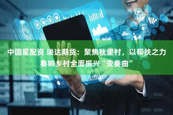 中国星配资 瑞达期货：聚焦秋里村，以帮扶之力奏响乡村全面振兴“变奏曲”