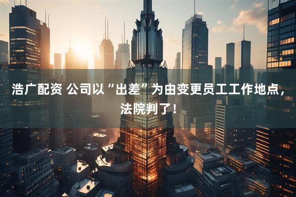 浩广配资 公司以“出差”为由变更员工工作地点，法院判了！