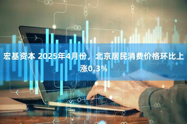 宏基资本 2025年4月份，北京居民消费价格环比上涨0.3%