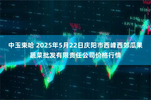 中玉束哈 2025年5月22日庆阳市西峰西郊瓜果蔬菜批发有限责任公司价格行情
