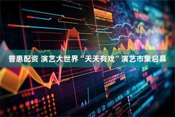 普惠配资 演艺大世界“天天有戏”演艺市集启幕