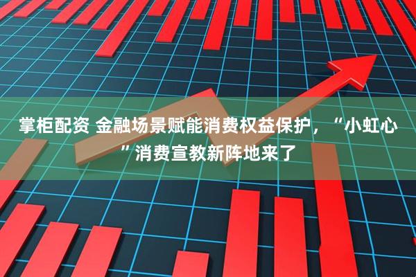 掌柜配资 金融场景赋能消费权益保护，“小虹心”消费宣教新阵地来了