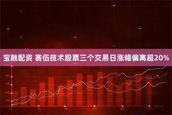 宝融配资 赛伍技术股票三个交易日涨幅偏离超20%