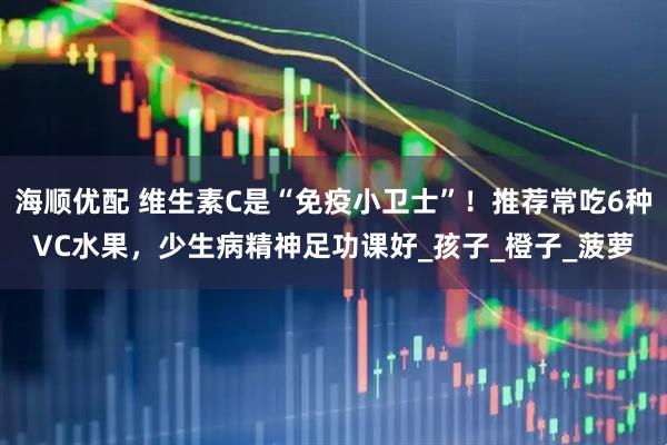 海顺优配 维生素C是“免疫小卫士”！推荐常吃6种VC水果，少生病精神足功课好_孩子_橙子_菠萝