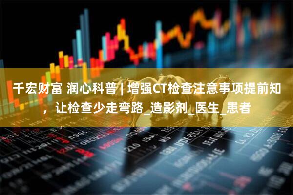 千宏财富 润心科普 | 增强CT检查注意事项提前知，让检查少走弯路_造影剂_医生_患者