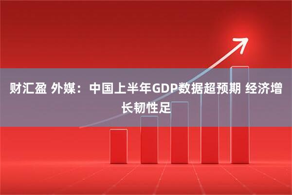 财汇盈 外媒：中国上半年GDP数据超预期 经济增长韧性足