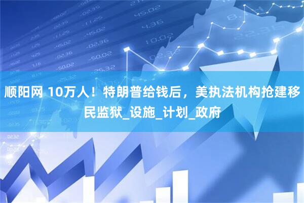 顺阳网 10万人！特朗普给钱后，美执法机构抢建移民监狱_设施_计划_政府