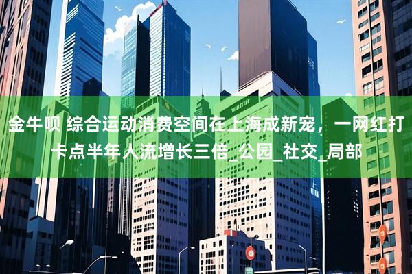 金牛呗 综合运动消费空间在上海成新宠，一网红打卡点半年人流增长三倍_公园_社交_局部
