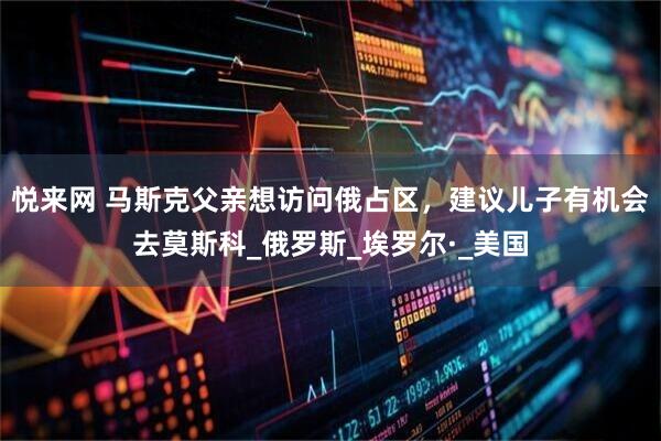 悦来网 马斯克父亲想访问俄占区，建议儿子有机会去莫斯科_俄罗斯_埃罗尔·_美国