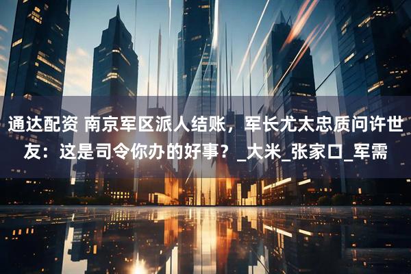 通达配资 南京军区派人结账，军长尤太忠质问许世友：这是司令你办的好事？_大米_张家口_军需