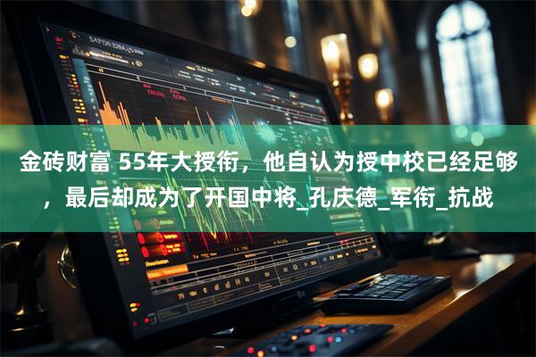金砖财富 55年大授衔，他自认为授中校已经足够，最后却成为了开国中将_孔庆德_军衔_抗战