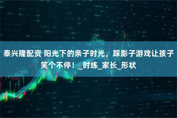 泰兴隆配资 阳光下的亲子时光，踩影子游戏让孩子笑个不停！_时练_家长_形状