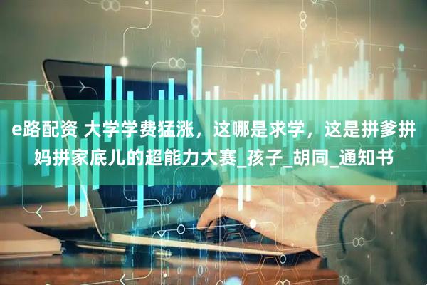 e路配资 大学学费猛涨，这哪是求学，这是拼爹拼妈拼家底儿的超能力大赛_孩子_胡同_通知书