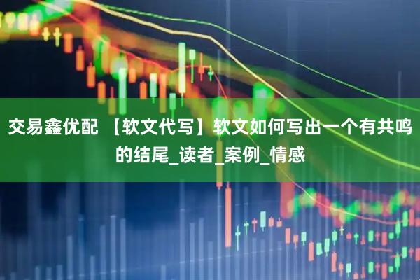 交易鑫优配 【软文代写】软文如何写出一个有共鸣的结尾_读者_案例_情感