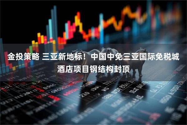 金投策略 三亚新地标！中国中免三亚国际免税城酒店项目钢结构封顶