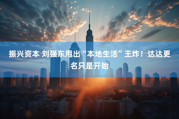 振兴资本 刘强东甩出“本地生活”王炸！达达更名只是开始