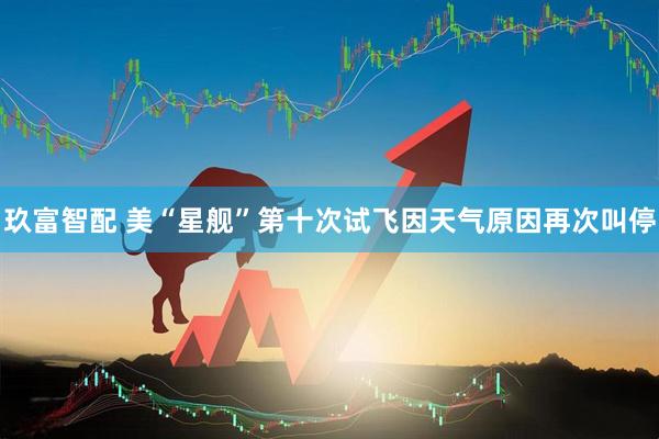 玖富智配 美“星舰”第十次试飞因天气原因再次叫停