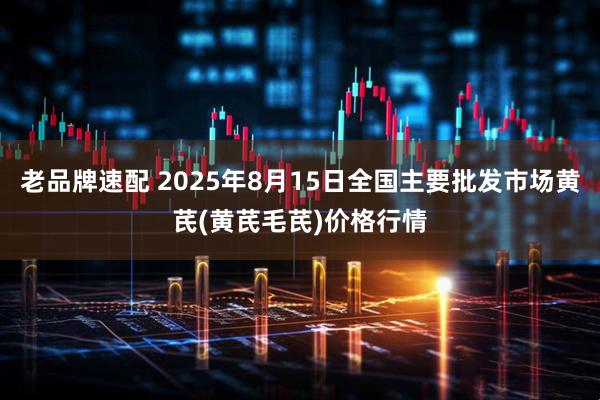 老品牌速配 2025年8月15日全国主要批发市场黄芪(黄芪毛芪)价格行情