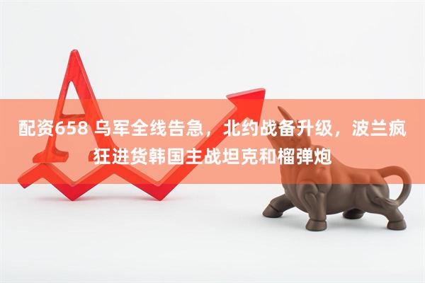配资658 乌军全线告急，北约战备升级，波兰疯狂进货韩国主战坦克和榴弹炮
