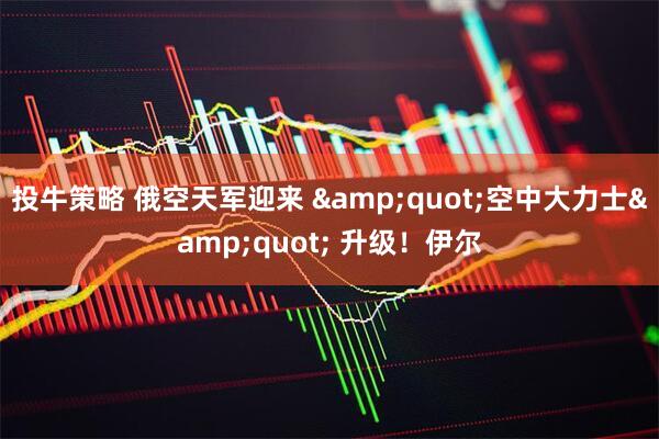 投牛策略 俄空天军迎来 &quot;空中大力士&quot; 升级！伊尔