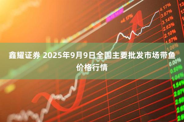 鑫耀证券 2025年9月9日全国主要批发市场带鱼价格行情