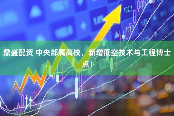 鼎盛配资 中央部属高校，新增低空技术与工程博士点！