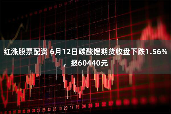 红涨股票配资 6月12日碳酸锂期货收盘下跌1.56%，报60440元