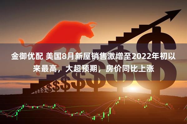 金御优配 美国8月新屋销售激增至2022年初以来最高，大超预期，房价同比上涨