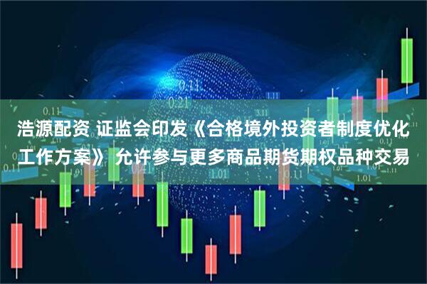 浩源配资 证监会印发《合格境外投资者制度优化工作方案》 允许参与更多商品期货期权品种交易