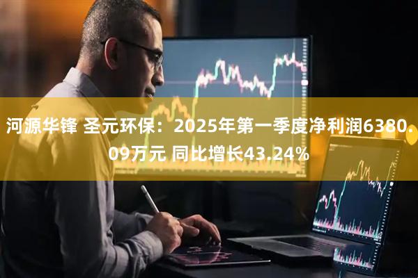 河源华锋 圣元环保：2025年第一季度净利润6380.09万元 同比增长43.24%