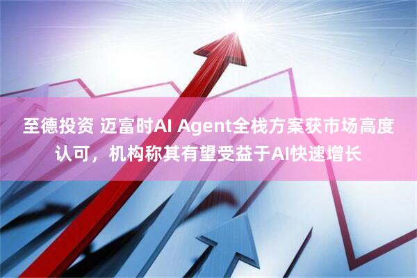 至德投资 迈富时AI Agent全栈方案获市场高度认可，机构称其有望受益于AI快速增长