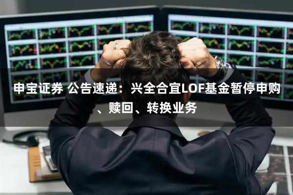 申宝证券 公告速递:兴全合宜LOF基金暂停申购、赎回、转换业务