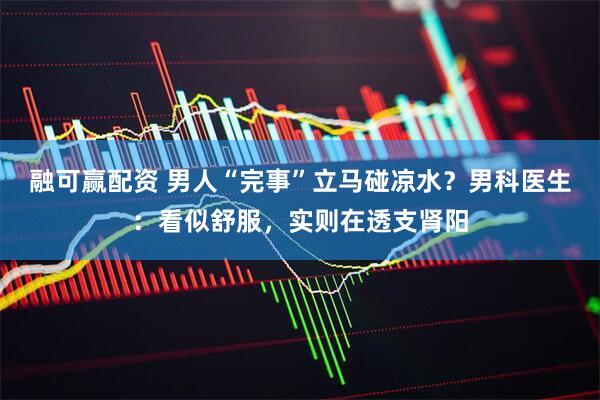 融可赢配资 男人“完事”立马碰凉水？男科医生：看似舒服，实则在透支肾阳